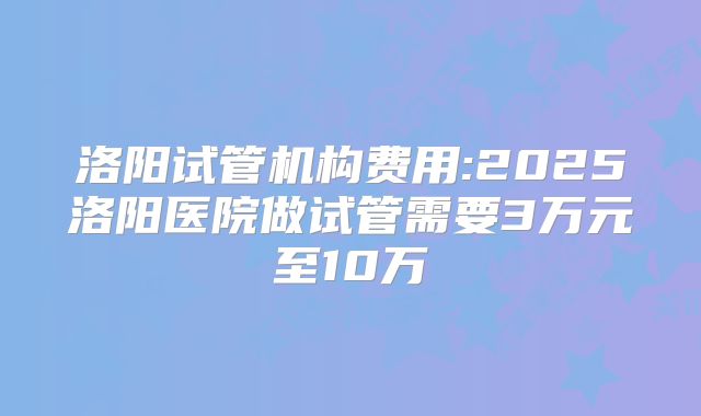 洛阳试管机构费用:2025洛阳医院做试管需要3万元至10万