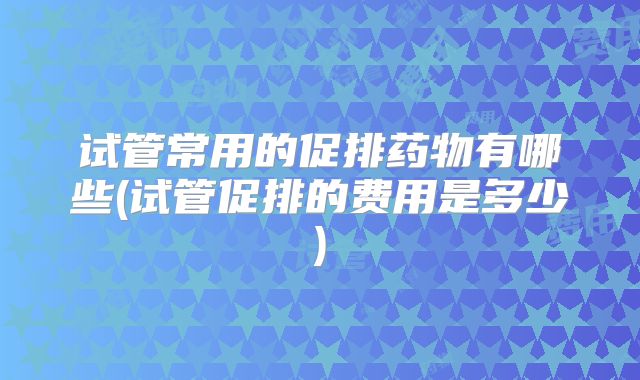 试管常用的促排药物有哪些(试管促排的费用是多少)