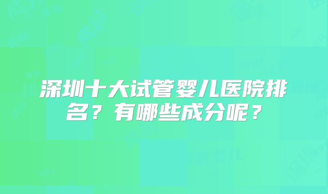 深圳十大试管婴儿医院排名？有哪些成分呢？