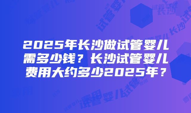 2025年长沙做试管婴儿需多少钱?长沙试管婴儿费用大约多少2025年?