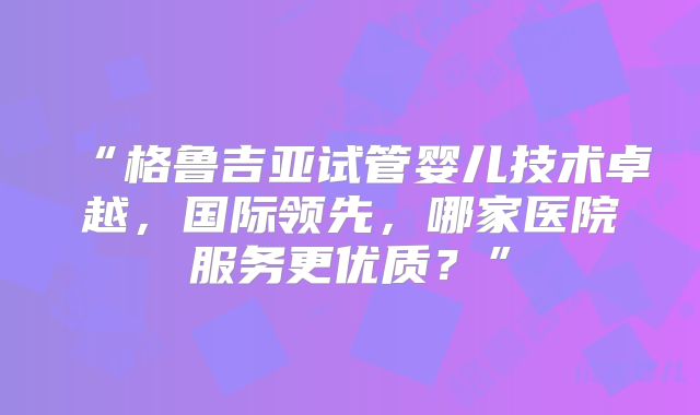 “格鲁吉亚试管婴儿技术卓越，国际领先，哪家医院服务更优质？”