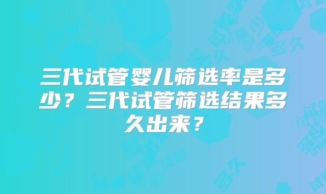三代试管婴儿筛选率是多少？三代试管筛选结果多久出来？