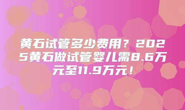 黄石试管多少费用?2025黄石做试管婴儿需8.6万元至11.9万元!