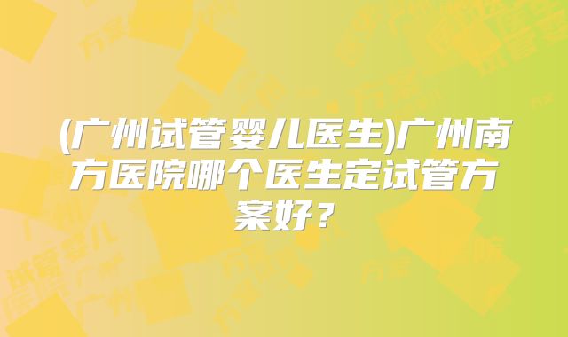 (广州试管婴儿医生)广州南方医院哪个医生定试管方案好？
