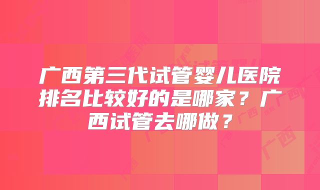 广西第三代试管婴儿医院排名比较好的是哪家？广西试管去哪做？