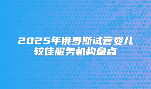 2025年俄罗斯试管婴儿较佳服务机构盘点