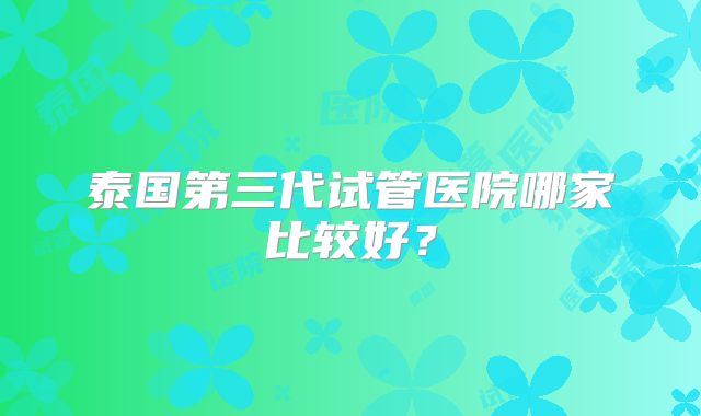泰国第三代试管医院哪家比较好？
