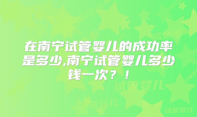 在南宁试管婴儿的成功率是多少,南宁试管婴儿多少钱一次?!
