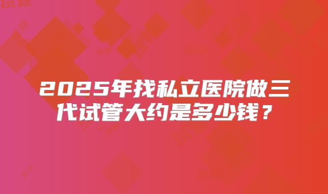 2025年找私立医院做三代试管大约是多少钱?
