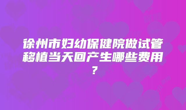 徐州市妇幼保健院做试管移植当天回产生哪些费用?