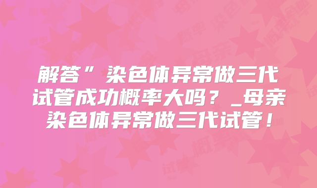 解答”染色体异常做三代试管成功概率大吗?_母亲染色体异常做三代试管!