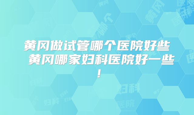 黄冈做试管哪个医院好些 黄冈哪家妇科医院好一些!