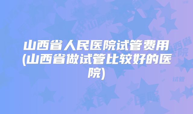 山西省人民医院试管费用(山西省做试管比较好的医院)