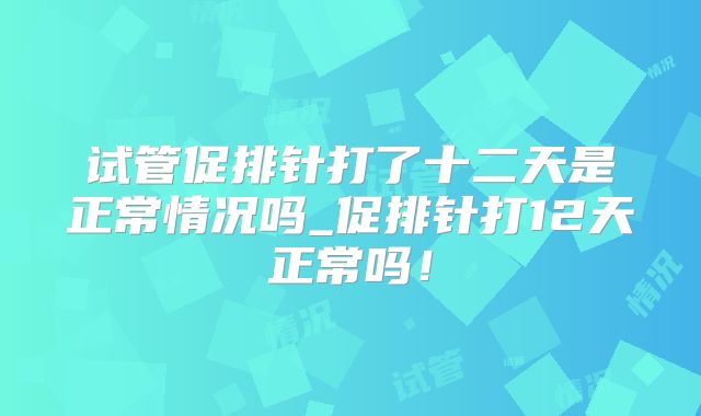 试管促排针打了十二天是正常情况吗_促排针打12天正常吗！