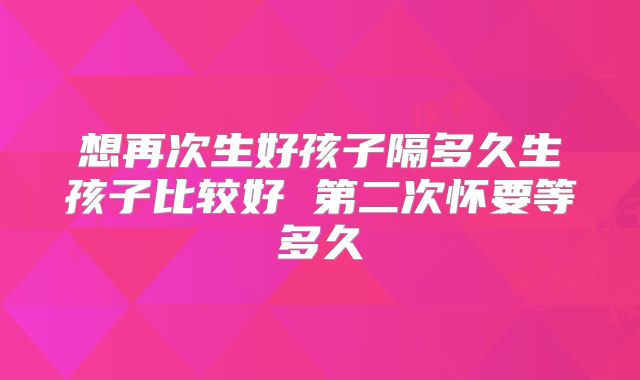 想再次生好孩子隔多久生孩子比较好 第二次怀要等多久