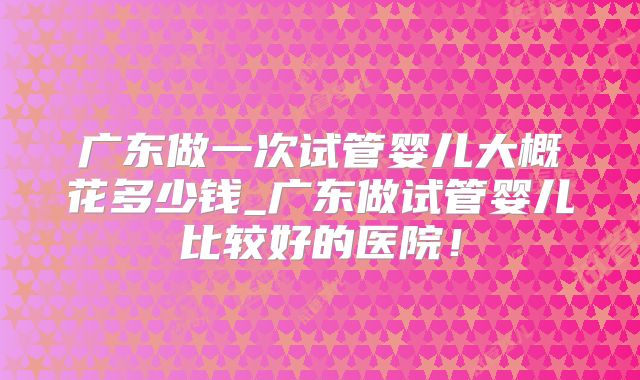 广东做一次试管婴儿大概花多少钱_广东做试管婴儿比较好的医院！