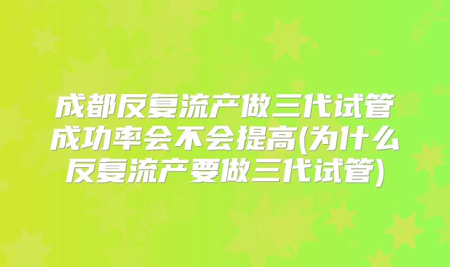 成都反复流产做三代试管成功率会不会提高(为什么反复流产要做三代试管)
