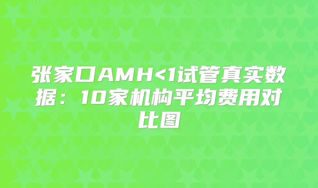 张家口AMH<1试管真实数据:10家机构平均费用对比图