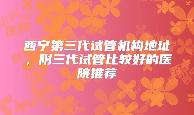 西宁第三代试管机构地址,附三代试管比较好的医院推荐
