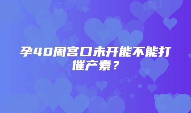 孕40周宫口未开能不能打催产素？