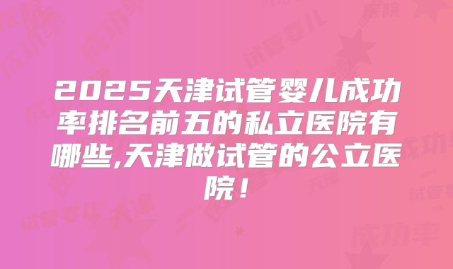 2025天津试管婴儿成功率排名前五的私立医院有哪些,天津做试管的公立医院!