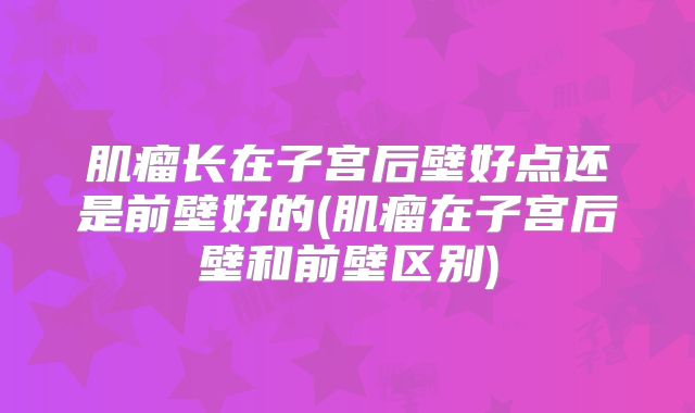 肌瘤长在子宫后壁好点还是前壁好的(肌瘤在子宫后壁和前壁区别)