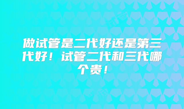 做试管是二代好还是第三代好！试管二代和三代哪个贵！