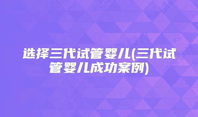 选择三代试管婴儿(三代试管婴儿成功案例)