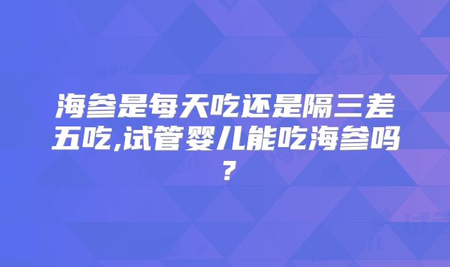 海参是每天吃还是隔三差五吃,试管婴儿能吃海参吗？