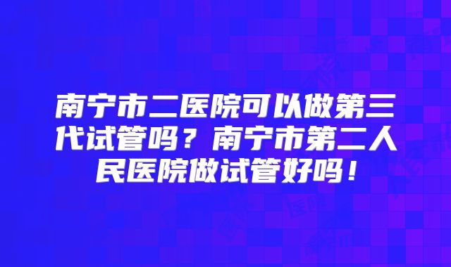 南宁市二医院可以做第三代试管吗？南宁市第二人民医院做试管好吗！