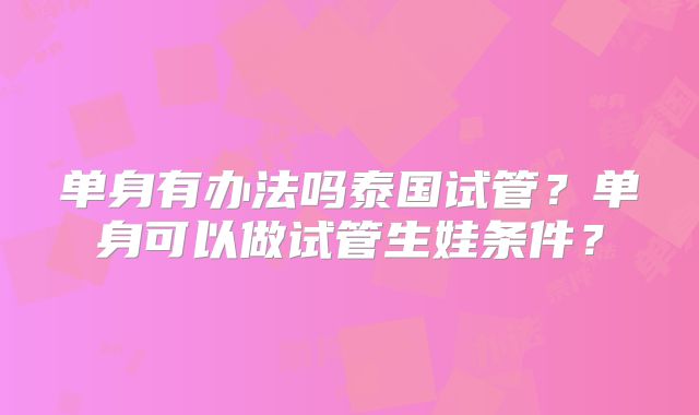 单身有办法吗泰国试管?单身可以做试管生娃条件?
