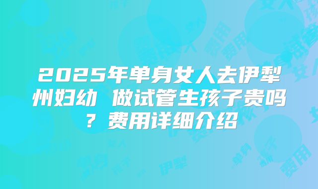 2025年单身女人去伊犁州妇幼 做试管生孩子贵吗?费用详细介绍
