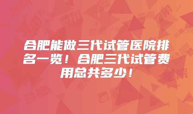 合肥能做三代试管医院排名一览！合肥三代试管费用总共多少！