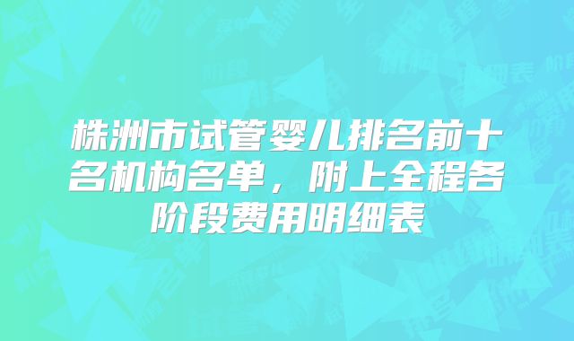 株洲市试管婴儿排名前十名机构名单，附上全程各阶段费用明细表
