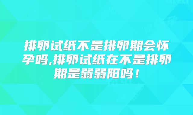 排卵试纸不是排卵期会怀孕吗,排卵试纸在不是排卵期是弱弱阳吗!