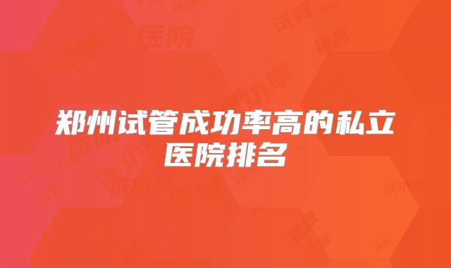 郑州试管成功率高的私立医院排名