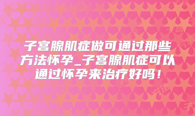 子宫腺肌症做可通过那些方法怀孕_子宫腺肌症可以通过怀孕来治疗好吗！