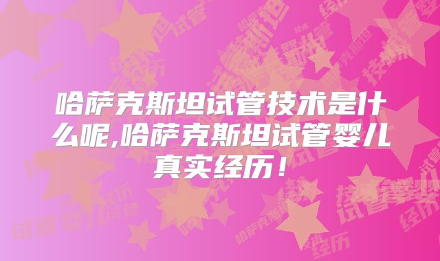哈萨克斯坦试管技术是什么呢,哈萨克斯坦试管婴儿真实经历！
