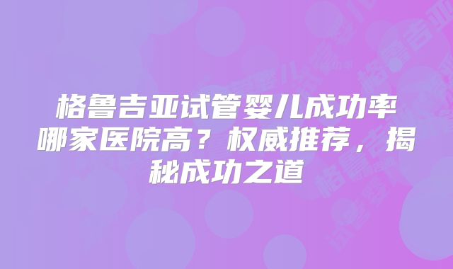 格鲁吉亚试管婴儿成功率哪家医院高？权威推荐，揭秘成功之道