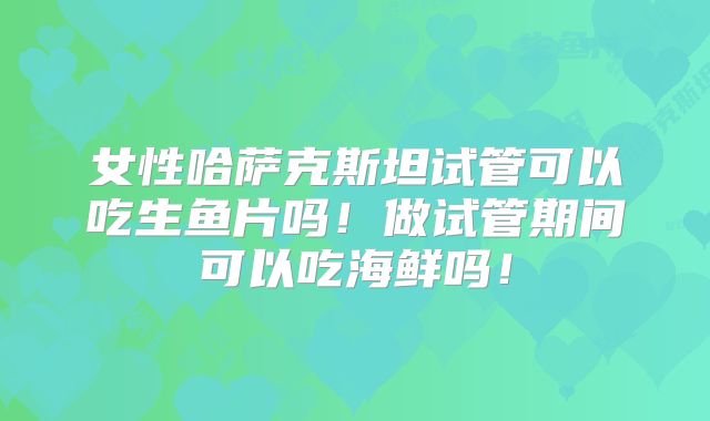 女性哈萨克斯坦试管可以吃生鱼片吗！做试管期间可以吃海鲜吗！