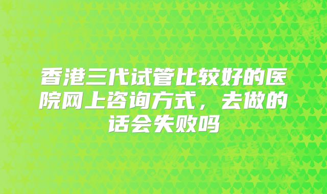 香港三代试管比较好的医院网上咨询方式，去做的话会失败吗