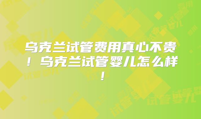 乌克兰试管费用真心不贵!乌克兰试管婴儿怎么样!