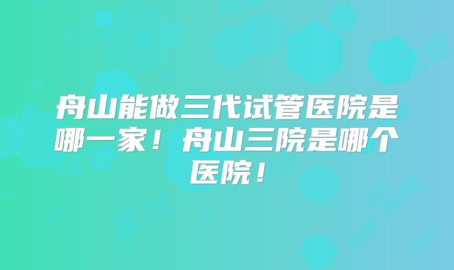 舟山能做三代试管医院是哪一家！舟山三院是哪个医院！