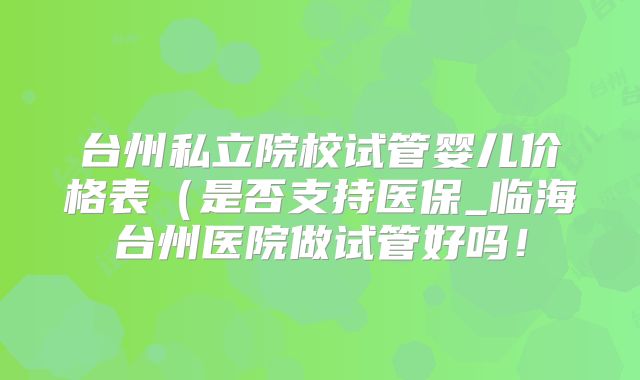 台州私立院校试管婴儿价格表(是否支持医保_临海台州医院做试管好吗!