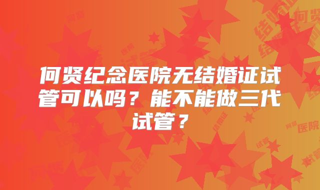 何贤纪念医院无结婚证试管可以吗？能不能做三代试管？