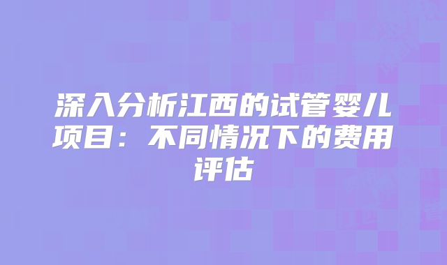 深入分析江西的试管婴儿项目：不同情况下的费用评估