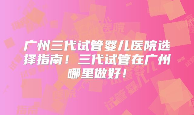 广州三代试管婴儿医院选择指南！三代试管在广州哪里做好！