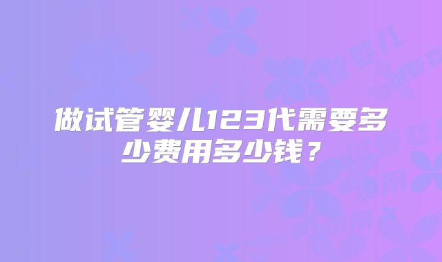 做试管婴儿123代需要多少费用多少钱?