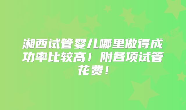 湘西试管婴儿哪里做得成功率比较高!附各项试管花费!