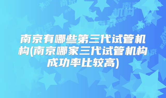 南京有哪些第三代试管机构(南京哪家三代试管机构成功率比较高)